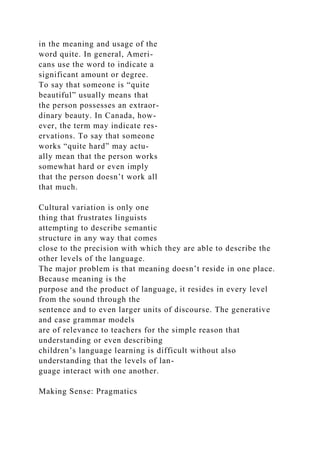 in the meaning and usage of the
word quite. In general, Ameri-
cans use the word to indicate a
significant amount or degree.
To say that someone is “quite
beautiful” usually means that
the person possesses an extraor-
dinary beauty. In Canada, how-
ever, the term may indicate res-
ervations. To say that someone
works “quite hard” may actu-
ally mean that the person works
somewhat hard or even imply
that the person doesn’t work all
that much.
Cultural variation is only one
thing that frustrates linguists
attempting to describe semantic
structure in any way that comes
close to the precision with which they are able to describe the
other levels of the language.
The major problem is that meaning doesn’t reside in one place.
Because meaning is the
purpose and the product of language, it resides in every level
from the sound through the
sentence and to even larger units of discourse. The generative
and case grammar models
are of relevance to teachers for the simple reason that
understanding or even describing
children’s language learning is difficult without also
understanding that the levels of lan-
guage interact with one another.
Making Sense: Pragmatics
 