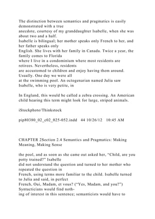 The distinction between semantics and pragmatics is easily
demonstrated with a true
anecdote, courtesy of my granddaughter Isabelle, when she was
about two and a half.
Isabelle is bilingual; her mother speaks only French to her, and
her father speaks only
English. She lives with her family in Canada. Twice a year, the
family comes to Florida
where I live in a condominium where most residents are
retirees. Nevertheless, residents
are accustomed to children and enjoy having them around.
Usually. One day we were all
at the swimming pool. An octogenarian named Julia saw
Isabelle, who is very petite, in
In England, this would be called a zebra crossing. An American
child hearing this term might look for large, striped animals.
iStockphoto/Thinkstock
pip80380_02_c02_025-052.indd 44 10/26/12 10:45 AM
CHAPTER 2Section 2.4 Semantics and Pragmatics: Making
Meaning, Making Sense
the pool, and as soon as she came out asked her, “Child, are you
potty trained?” Isabelle
did not understand the question and turned to her mother who
repeated the question in
French, using terms more familiar to the child. Isabelle turned
to Julia and said, in perfect
French, Oui, Madam, et vous? (“Yes, Madam, and you?”)
Syntacticians would find noth-
ing of interest in this sentence; semanticists would have to
 