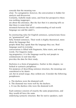 concede that the meaning was
clear. To a pragmatist, however, the conversation is fodder for
analysis and discussion.
Certainly, Isabelle made sense, and from her perspective there
was nothing inappropri-
ate about the utterance. But the fact that it is amusing tells us
that there is some kind of
mismatch between the child’s understanding of real-world
language use and the adult’s.
In constructing rules for English sentences, syntacticians focus
on “grammatical” and
fully formed sentences. Their work is highly theoretical, more
about the language that
people think they speak than the language they use. Real
language used in everyday
conversation is filled with fragments, false starts, and wrong
words. For linguists study-
ing pragmatics, it is the language used by real people to
communicate in real time that
provides the data for their study.
Stylistics is a form of pragmatics. Earlier in this chapter, we
looked at syntactic paraphrase.
For purposes of describing sentence structure, the meanings are
considered to be identi-
cal, but in actual usage, they seldom are. Consider the following
paraphrases:
a. The duchess wore the diamond well.
b. The diamond was worn well by the duchess.
c. It was the duchess who wore the diamond well.
Each sentence consists of exactly the same propositions, and
they would all have the same
underlying syntactic structure. But for native speakers, each
 