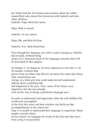 her father had the fol-lowing conversation about the rabbit
named Bela who shared the classroom with Isabelle and nine
other children:
Isabelle: Papa, Bela bite Jason.
Papa: Who is Jason?
Isabelle: At my school.
Papa: Oh, and Bela bit him.
Isabelle: Yes. Bela bitted him.
Even though her language was still a work in progress, Isabelle
had already, without being
aware of it, mastered much of the language structure that will
be described in this chapter.
In Chapter 1, we began to see how impressive a feat this is. In
29 months, Isabelle had
grown from an infant who did not yet know her name and whose
only vocalization was
crying, to a little girl who could make herself understood
talking about something that
had happened in the past. True, some of her forms were
imperfect, but she was already
well on her way to being a proficient language user.
In order to understand and appreciate what she and children the
world over accomplish
in the first few years and how teachers can build on that
accomplishment in the school set-
ting, it is useful to understand how language is organized. Many
people consider them-
selves experts on language by virtue of the fact that they have
been using it successfully
 