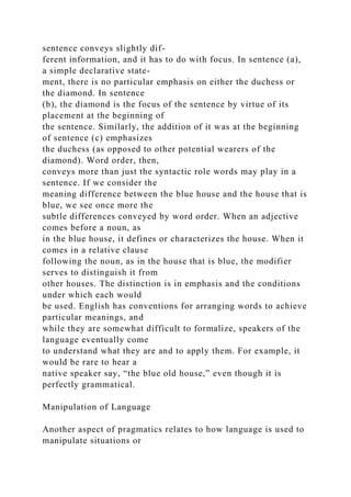 sentence conveys slightly dif-
ferent information, and it has to do with focus. In sentence (a),
a simple declarative state-
ment, there is no particular emphasis on either the duchess or
the diamond. In sentence
(b), the diamond is the focus of the sentence by virtue of its
placement at the beginning of
the sentence. Similarly, the addition of it was at the beginning
of sentence (c) emphasizes
the duchess (as opposed to other potential wearers of the
diamond). Word order, then,
conveys more than just the syntactic role words may play in a
sentence. If we consider the
meaning difference between the blue house and the house that is
blue, we see once more the
subtle differences conveyed by word order. When an adjective
comes before a noun, as
in the blue house, it defines or characterizes the house. When it
comes in a relative clause
following the noun, as in the house that is blue, the modifier
serves to distinguish it from
other houses. The distinction is in emphasis and the conditions
under which each would
be used. English has conventions for arranging words to achieve
particular meanings, and
while they are somewhat difficult to formalize, speakers of the
language eventually come
to understand what they are and to apply them. For example, it
would be rare to hear a
native speaker say, “the blue old house,” even though it is
perfectly grammatical.
Manipulation of Language
Another aspect of pragmatics relates to how language is used to
manipulate situations or
 