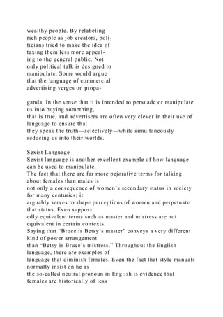 wealthy people. By relabeling
rich people as job creators, poli-
ticians tried to make the idea of
taxing them less more appeal-
ing to the general public. Not
only political talk is designed to
manipulate. Some would argue
that the language of commercial
advertising verges on propa-
ganda. In the sense that it is intended to persuade or manipulate
us into buying something,
that is true, and advertisers are often very clever in their use of
language to ensure that
they speak the truth—selectively—while simultaneously
seducing us into their worlds.
Sexist Language
Sexist language is another excellent example of how language
can be used to manipulate.
The fact that there are far more pejorative terms for talking
about females than males is
not only a consequence of women’s secondary status in society
for many centuries; it
arguably serves to shape perceptions of women and perpetuate
that status. Even suppos-
edly equivalent terms such as master and mistress are not
equivalent in certain contexts.
Saying that “Bruce is Betsy’s master” conveys a very different
kind of power arrangement
than “Betsy is Bruce’s mistress.” Throughout the English
language, there are examples of
language that diminish females. Even the fact that style manuals
normally insist on he as
the so-called neutral pronoun in English is evidence that
females are historically of less
 