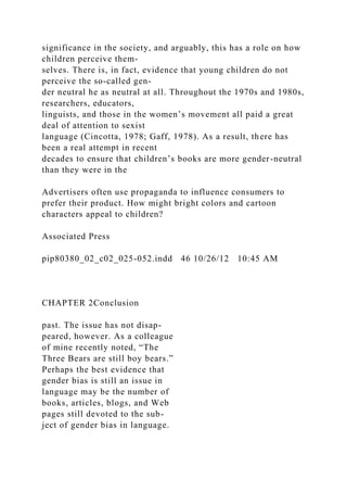 significance in the society, and arguably, this has a role on how
children perceive them-
selves. There is, in fact, evidence that young children do not
perceive the so-called gen-
der neutral he as neutral at all. Throughout the 1970s and 1980s,
researchers, educators,
linguists, and those in the women’s movement all paid a great
deal of attention to sexist
language (Cincotta, 1978; Gaff, 1978). As a result, there has
been a real attempt in recent
decades to ensure that children’s books are more gender-neutral
than they were in the
Advertisers often use propaganda to influence consumers to
prefer their product. How might bright colors and cartoon
characters appeal to children?
Associated Press
pip80380_02_c02_025-052.indd 46 10/26/12 10:45 AM
CHAPTER 2Conclusion
past. The issue has not disap-
peared, however. As a colleague
of mine recently noted, “The
Three Bears are still boy bears.”
Perhaps the best evidence that
gender bias is still an issue in
language may be the number of
books, articles, blogs, and Web
pages still devoted to the sub-
ject of gender bias in language.
 