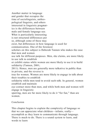 Another matter in language
and gender that occupies the
time of sociolinguists, anthro-
pological linguists, and others
interested in linguistic pragmat-
ics is the differences between
male and female language use.
What is particularly interesting
is not structural differences per
se, although some of these may
exist, but differences in how language is used for
communication. One of the foremost
scholars on this subject is Deborah Tannen who makes the case
that men and women
use talk for different purposes. Men, she claims, are more likely
to use talk to establish
or exhibit status while women are more likely to use it to build
solidarity (Tannen, 2001;
2011). Hence, men are generally more talkative in public than
in private, and the reverse is
true for women. Women are more likely to engage in talk about
their troubles to establish
solidarity while men tend to avoid such talk. In general, women
establish and maintain
eye contact more than men, and while both men and women will
engage in linguistic
sparring, men are far more likely to do it “for fun,” than are
women.
Conclusion
This chapter begins to explain the complexity of language so
that we can appreciate what children—infants, really—
accomplish as they learn to communicate through language.
There is much to do. There is a sound system to learn, and
words to learn
 