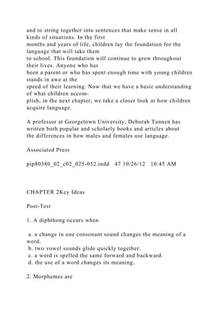and to string together into sentences that make sense in all
kinds of situations. In the first
months and years of life, children lay the foundation for the
language that will take them
to school. This foundation will continue to grow throughout
their lives. Anyone who has
been a parent or who has spent enough time with young children
stands in awe at the
speed of their learning. Now that we have a basic understanding
of what children accom-
plish, in the next chapter, we take a closer look at how children
acquire language.
A professor at Georgetown University, Deborah Tannen has
written both popular and scholarly books and articles about
the differences in how males and females use language.
Associated Press
pip80380_02_c02_025-052.indd 47 10/26/12 10:45 AM
CHAPTER 2Key Ideas
Post-Test
1. A diphthong occurs when
a. a change in one consonant sound changes the meaning of a
word.
b. two vowel sounds glide quickly together.
c. a word is spelled the same forward and backward.
d. the use of a word changes its meaning.
2. Morphemes are
 