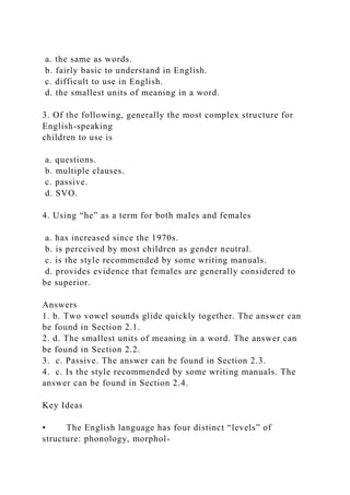a. the same as words.
b. fairly basic to understand in English.
c. difficult to use in English.
d. the smallest units of meaning in a word.
3. Of the following, generally the most complex structure for
English-speaking
children to use is
a. questions.
b. multiple clauses.
c. passive.
d. SVO.
4. Using “he” as a term for both males and females
a. has increased since the 1970s.
b. is perceived by most children as gender neutral.
c. is the style recommended by some writing manuals.
d. provides evidence that females are generally considered to
be superior.
Answers
1. b. Two vowel sounds glide quickly together. The answer can
be found in Section 2.1.
2. d. The smallest units of meaning in a word. The answer can
be found in Section 2.2.
3. c. Passive. The answer can be found in Section 2.3.
4. c. Is the style recommended by some writing manuals. The
answer can be found in Section 2.4.
Key Ideas
• The English language has four distinct “levels” of
structure: phonology, morphol-
 