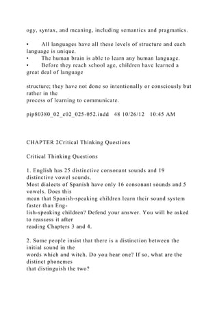 ogy, syntax, and meaning, including semantics and pragmatics.
• All languages have all these levels of structure and each
language is unique.
• The human brain is able to learn any human language.
• Before they reach school age, children have learned a
great deal of language
structure; they have not done so intentionally or consciously but
rather in the
process of learning to communicate.
pip80380_02_c02_025-052.indd 48 10/26/12 10:45 AM
CHAPTER 2Critical Thinking Questions
Critical Thinking Questions
1. English has 25 distinctive consonant sounds and 19
distinctive vowel sounds.
Most dialects of Spanish have only 16 consonant sounds and 5
vowels. Does this
mean that Spanish-speaking children learn their sound system
faster than Eng-
lish-speaking children? Defend your answer. You will be asked
to reassess it after
reading Chapters 3 and 4.
2. Some people insist that there is a distinction between the
initial sound in the
words which and witch. Do you hear one? If so, what are the
distinct phonemes
that distinguish the two?
 