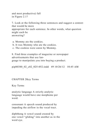 and most productive) fall
in Figure 2.1?
7. Look at the following three sentences and suggest a context
that would be more
appropriate for each sentence. In other words, what question
might each be
answering?
a. Mommy ate the cookies.
b. It was Mommy who ate the cookies.
c. The cookies were eaten by Mommy.
8. Find three examples of magazine or newspaper
advertisements that use lan-
guage to manipulate you into buying a product.
pip80380_02_c02_025-052.indd 49 10/26/12 10:45 AM
CHAPTER 2Key Terms
Key Terms
analytic language A strictly analytic
language would have one morpheme per
word.
consonant A speech sound produced by
impeding the airflow in the vocal tract.
diphthong A vowel sound created by
one vowel “gliding” into another as in the
word eye.
 