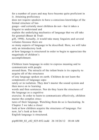 for a number of years and may have become quite proficient in
it. Attaining proficiency
does not require speakers to have a conscious knowledge of the
formal structure of lan-
guage—and certainly most children do not—but it takes a
linguist to understand and
explain the underlying mechanics of language that we all take
for granted (Bauer & Trud-
gill, 1998). Actually, it would take many linguists and several
volumes because there are
so many aspects of language to be described. Here, we will take
only an introductory look
at how language is structured in order to begin to appreciate the
magnitude of children’s
accomplishment.
Children learn language in order to express meaning and to
communicate with people
around them. The miracle of the infant brain is its capacity to
acquire all of the structures
of any language spoken on earth. Children do not learn the
components of language sepa-
rately or in isolation. They don’t master the sound system and
then move on to learning
words and then sentences. Nor do they learn the structures of
the language as a cognitive
exercise. In order to learn to communicate effectively, children
master the complex struc-
tures of their language. Watching them do so is fascinating. In
Chapter 3 we take a closer
look at how children acquire the structures of language. For
now, let’s look at how the
English language is structured.
pip80380_02_c02_025-052.indd 26 10/26/12 10:44 AM
 