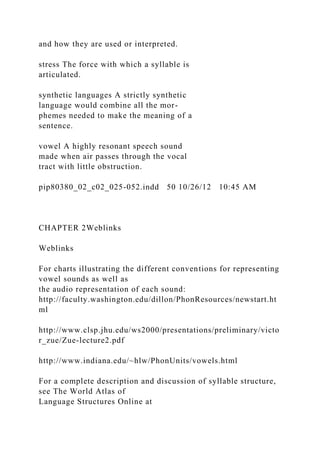 and how they are used or interpreted.
stress The force with which a syllable is
articulated.
synthetic languages A strictly synthetic
language would combine all the mor-
phemes needed to make the meaning of a
sentence.
vowel A highly resonant speech sound
made when air passes through the vocal
tract with little obstruction.
pip80380_02_c02_025-052.indd 50 10/26/12 10:45 AM
CHAPTER 2Weblinks
Weblinks
For charts illustrating the different conventions for representing
vowel sounds as well as
the audio representation of each sound:
http://faculty.washington.edu/dillon/PhonResources/newstart.ht
ml
http://www.clsp.jhu.edu/ws2000/presentations/preliminary/victo
r_zue/Zue-lecture2.pdf
http://www.indiana.edu/~hlw/PhonUnits/vowels.html
For a complete description and discussion of syllable structure,
see The World Atlas of
Language Structures Online at
 