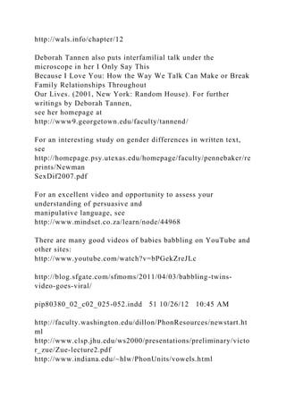 http://wals.info/chapter/12
Deborah Tannen also puts interfamilial talk under the
microscope in her I Only Say This
Because I Love You: How the Way We Talk Can Make or Break
Family Relationships Throughout
Our Lives. (2001, New York: Random House). For further
writings by Deborah Tannen,
see her homepage at
http://www9.georgetown.edu/faculty/tannend/
For an interesting study on gender differences in written text,
see
http://homepage.psy.utexas.edu/homepage/faculty/pennebaker/re
prints/Newman
SexDif2007.pdf
For an excellent video and opportunity to assess your
understanding of persuasive and
manipulative language, see
http://www.mindset.co.za/learn/node/44968
There are many good videos of babies babbling on YouTube and
other sites:
http://www.youtube.com/watch?v=bPGekZreJLc
http://blog.sfgate.com/sfmoms/2011/04/03/babbling-twins-
video-goes-viral/
pip80380_02_c02_025-052.indd 51 10/26/12 10:45 AM
http://faculty.washington.edu/dillon/PhonResources/newstart.ht
ml
http://www.clsp.jhu.edu/ws2000/presentations/preliminary/victo
r_zue/Zue-lecture2.pdf
http://www.indiana.edu/~hlw/PhonUnits/vowels.html
 