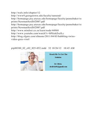http://wals.info/chapter/12
http://www9.georgetown.edu/faculty/tannend/
http://homepage.psy.utexas.edu/homepage/faculty/pennebaker/re
prints/NewmanSexDif2007.pdf
http://homepage.psy.utexas.edu/homepage/faculty/pennebaker/re
prints/NewmanSexDif2007.pdf
http://www.mindset.co.za/learn/node/44968
http://www.youtube.com/watch?v=bPGekZreJLc
http://blog.sfgate.com/sfmoms/2011/04/03/babbling-twins-
video-goes-viral/
pip80380_02_c02_025-052.indd 52 10/26/12 10:45 AM
 