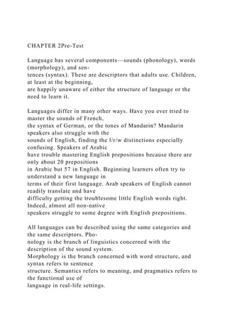 CHAPTER 2Pre-Test
Language has several components—sounds (phonology), words
(morphology), and sen-
tences (syntax). These are descriptors that adults use. Children,
at least at the beginning,
are happily unaware of either the structure of language or the
need to learn it.
Languages differ in many other ways. Have you ever tried to
master the sounds of French,
the syntax of German, or the tones of Mandarin? Mandarin
speakers also struggle with the
sounds of English, finding the l/r/w distinctions especially
confusing. Speakers of Arabic
have trouble mastering English prepositions because there are
only about 20 prepositions
in Arabic but 57 in English. Beginning learners often try to
understand a new language in
terms of their first language. Arab speakers of English cannot
readily translate and have
difficulty getting the troublesome little English words right.
Indeed, almost all non-native
speakers struggle to some degree with English prepositions.
All languages can be described using the same categories and
the same descriptors. Pho-
nology is the branch of linguistics concerned with the
description of the sound system.
Morphology is the branch concerned with word structure, and
syntax refers to sentence
structure. Semantics refers to meaning, and pragmatics refers to
the functional use of
language in real-life settings.
 