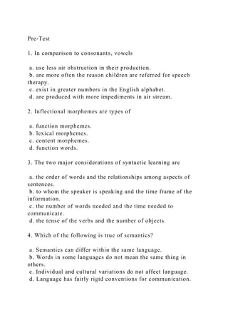 Pre-Test
1. In comparison to consonants, vowels
a. use less air obstruction in their production.
b. are more often the reason children are referred for speech
therapy.
c. exist in greater numbers in the English alphabet.
d. are produced with more impediments in air stream.
2. Inflectional morphemes are types of
a. function morphemes.
b. lexical morphemes.
c. content morphemes.
d. function words.
3. The two major considerations of syntactic learning are
a. the order of words and the relationships among aspects of
sentences.
b. to whom the speaker is speaking and the time frame of the
information.
c. the number of words needed and the time needed to
communicate.
d. the tense of the verbs and the number of objects.
4. Which of the following is true of semantics?
a. Semantics can differ within the same language.
b. Words in some languages do not mean the same thing in
others.
c. Individual and cultural variations do not affect language.
d. Language has fairly rigid conventions for communication.
 