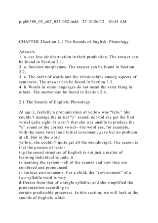 pip80380_02_c02_025-052.indd 27 10/26/12 10:44 AM
CHAPTER 2Section 2.1 The Sounds of English: Phonology
Answers
1. a. use less air obstruction in their production. The answer can
be found in Section 2.1.
2. a. function morphemes. The answer can be found in Section
2.2.
3. a. The order of words and the relationships among aspects of
sentences. The answer can be found in Section 2.3.
4. b. Words in some languages do not mean the same thing in
others. The answer can be found in Section 2.4.
2.1 The Sounds of English: Phonology
At age 3, Isabelle’s pronunciation of yellow was “lalo.” She
couldn’t manage the initial “y” sound, nor did she get the first
vowel quite right. It wasn’t that she was unable to produce the
“y” sound or the correct vowel—the word yes, for example,
with the same vowel and initial consonant, gave her no problem
at all. But in the word
yellow, she couldn’t quite get all the sounds right. The reason is
that the process of learn-
ing the sound structure of English is not just a matter of
learning individual sounds, it
is learning the system—all of the sounds and how they are
combined and pronounced
in various environments. For a child, the “environment” of a
two-syllable word is very
different from that of a single syllable, and she simplified the
pronunciation according to
certain predictable processes. In this section, we will look at the
sounds of English, which
 