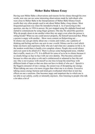 Meher Baba Silence Essay
Having seen Meher Baba s observations and reasons for his silence through his own
words, now one can see some interesting observations made by individuals who
were close to Meher Baba in the Interpretations of Meher Baba Silence Eruch
recalls that very often people used to ask about Meher Baba s long silence. Most
frequented question was when He intended to break it. As if answering to this
question, one day in 1954 in answer, He just stopped using His alphabet board and
started to communicate by using finger gestures. One day He asked this question:
Why do people shout at one another when they are angry even when the person is
sitting beside? When no one could answer properly, He himself answered that, When
a person is angry with another... Show more content on Helpwriting.net ...
In silence one can get clarity about one s visions and wishes, one s patterns of
thinking and feeling and how one acts in one s world. Silence can be a tool which
helps one know and experience fully who am I and what one s purpose in life is. In
the modern world there is hardly ever complete silence. People also avoid silence
and even seem to be afraid of it. There is always some background noise, whether
that is traffic, music or a TV. It is difficult for some of us to be in silence because it
so clearly brings us face to face with our own identity. This becomes awkward
because so often one plays a role and is embarrassed or ashamed to face the real
one. One is not in peace with oneself so one tries to keep the mind busy with
different kinds of input so that one does not have to think of who am I . Speech is
the biggest consumer of one s energy, the easiest way of dissipating one energy.
When talking one uses a lot more oxygen than when one is in silence. Excessive
talking causes energy burnout and mind gets overheated which then in turn has
effects on one s reactions. One becomes angry and impatient due to which one is
not able to act calmly, coolly or rationally anymore. Also listening to people who talk
a lot takes a lot of
 