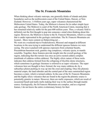 The St. Francois Mountains
When thinking about volcanic outcrops, one generally thinks of islands and plate
boundaries such as the northwestern coast of the United States, Hawaii, or New
Zealand. However, 1.4 billion years ago, super volcanoes characterized the
Midwestern United States. Today, the Midwest is known for its rather simple layer
cake geology. The Midwest is a part of the North American Craton, meaning that it
has remained relatively stable for the past 600 million years. Thus, a volcanic field is
definitely not the first thought to pop into someone s mind when thinking about this
region. However, the Midwest is home to the St. Francois Mountains, which is a topic
that is under represented in the geologic curriculum. The St. Francois Mountains are
located... Show more content on Helpwriting.net ...
We went on a weekend trip to Fredericktown, Missouri and stopped at different
locations in the area trying to understand the different igneous features we were
seeing. The area is packed with igneous exposures from columnar basalts,
Precambrian basement rock, granitic ring complexes, volcanic ejecta, to mantle
xenoliths. Together, these features provide insight into the overall geology of the
region, indicating that this terrain was once an active nested caldera complex
(multitude of calderas within calderas). The highly silicic nature of these rocks
indicates that calderas formed from the collapsing of rhyolitic dome structures,
which sometimes in geologic literature is referred to as super volcanoes. The super
volcanoes here are thought to have formed, the way many calderas do, by a
subsurface pluton pushing its way up into the crust and erupting. Once the plutonic
material erupts, the land subsides and the central part of the once outstretched region
becomes a crater, which is termed caldera. In the case of the St. Francois Mountains
and the highly silicic volcanics that are found in the region the plutonic source is
potentially granitic in nature. However, there are mafic exposures, which are result of
occasional basalt and mafic melts making their way to the surface through mantle
source. Geologically, the St.Francois Mountains are complex, and as a regional
feature, I do not know the entire evolutionary history for their
 