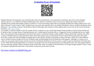 Evaluation Essay of Facebook
Michelle Maystrovich Evaluation essay Facebook One of the new phenomenon's of our generation is facebook, and with over four hundred
million users on it, it is definitely not hard to add friends easily. However, Facebook is also an easy way to replace the outside world with
spending all day surfing other peoples profiles. Facebook is a social networking website that was originally designed for college students, but is now
open to anyone 13 years of age or older. Facebook users can create and customize their own profiles with photos, videos, and other information about
themselves. Also, friends can browse the profiles of other friend's pages and comment on their updated status or just write on the wall of the person.
Facebook...show more content...
For example, if a person wanted to meet new people all they would have to do is either look though friend's profiles or friends of their friends and
by doing so there is a huge chance of meeting someone new. Another option Facebook offers is a suggestion section for people that the user might
know or be interested in knowing based on the friends they share or information shared on their profiles. If these options fail, Facebook also offers
a variety of different games to pick and choose from, and on these games users can chat and get to know others that are playing the same game.
From there, people can create friendships by adding them to their specific profiles and keeping in contact with them. There are so many different
ways to connect with new people on this site; Facebook really can bring people from all around the world together. Although it is a great way to
connect to new people and reconnect with past loved ones and friends, Facebook can also be used as a crutch to prevent interactions with others face
to face. While browsing through profiles it is normal to see people with over one thousand friends, and although they have this many people added it
does not mean they actually interact with them outside of the cyber world. According to Nicolas Deleon, an average teenager spends 31 hours a week
on Facebook. Spending this much time on the internet it takes away from teens lives and
Get more content on HelpWriting.net
 