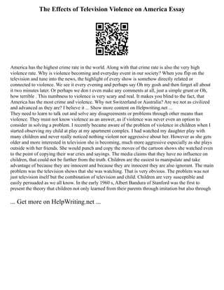 The Effects of Television Violence on America Essay
America has the highest crime rate in the world. Along with that crime rate is also the very high
violence rate. Why is violence becoming and everyday event in our society? When you flip on the
television and tune into the news, the highlight of every show is somehow directly related or
connected to violence. We see it every evening and perhaps say Oh my gosh and then forget all about
it two minutes later. Or perhaps we don t even make any comments at all, just a simple grunt or Oh,
how terrible . This numbness to violence is very scary and real. It makes you blind to the fact, that
America has the most crime and violence. Why not Switzerland or Australia? Are we not as civilized
and advanced as they are? I believe it ... Show more content on Helpwriting.net ...
They need to learn to talk out and solve any disagreements or problems through other means than
violence. They must not know violence as an answer, as if violence was never even an option to
consider in solving a problem. I recently became aware of the problem of violence in children when I
started observing my child at play at my apartment complex. I had watched my daughter play with
many children and never really noticed nothing violent nor aggressive about her. However as she gets
older and more interested in television she is becoming, much more aggressive especially as she plays
outside with her friends. She would punch and copy the moves of the cartoon shows she watched even
to the point of copying their war cries and sayings. The media claims that they have no influence on
children, that could not be further from the truth. Children are the easiest to manipulate and take
advantage of because they are innocent and because they are innocent they are also ignorant. The main
problem was the television shows that she was watching. That is very obvious. The problem was not
just television itself but the combination of television and child. Children are very susceptible and
easily persuaded as we all know. In the early 1960 s, Albert Bandura of Stanford was the first to
present the theory that children not only learned from their parents through imitation but also through
... Get more on HelpWriting.net ...
 