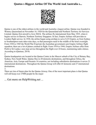 Qantas s Biggest Airline Of The World And Australia s...
Qantas is one of the oldest airlines in the world and Australia s largest airline. Qantas was founded in
Winton, Queensland on November 16, 1920 for the Queensland and Northern Territory Air Services
Limited. Qantas first aircraft is Avro 504 K. The airlines fly international from May 1935, when it
begins service in Darwin, Northern Territory Singapore. In fact, Empire Airlines still provides to
London flight service. In 1938, the airline began using airships to serve S.23 Empire, as from Sydney
to Southampton route takes nine days, so that passengers need in the middle of the hotel overnight.
From 1938 to 1945 the World War II period, the Australian government sent Empire Airlines flight
squadron, there are a lot of planes crashed in flight. From 1934 to 1944, Empire Airlines offer from
Perth to Sri Lanka s non stop service throughout the flight over 24 hours, maintaining radio silence.
According to (Qantase, 2014)
2
Qantas headquarters are located at the Qantas Centre in the Mascot suburb of the City of Botany Bay,
Sydney, New South Wales. Qantas flies to 20 domestic destinations, and throughout Africa, the
Americas, Asia, Europe and Oceania 14 countries, not including subsidiaries destinations it serves 21
international destinations. Throughout the Qantas Group will offer 65 domestic and 27 international
destinations.
3.
There are lots of future plan for the Qantas Airway. One of the most important plans is that Qantas
will still keep over 27000 people be the major
... Get more on HelpWriting.net ...
 