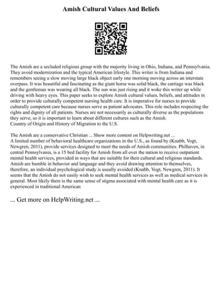 Amish Cultural Values And Beliefs
The Amish are a secluded religious group with the majority living in Ohio, Indiana, and Pennsylvania.
They avoid modernization and the typical American lifestyle. This writer is from Indiana and
remembers seeing a slow moving large black object early one morning moving across an interstate
overpass. It was beautiful and fascinating as the giant horse was solid black, the carriage was black
and the gentleman was wearing all black. The sun was just rising and it woke this writer up while
driving with heavy eyes. This paper seeks to explore Amish cultural values, beliefs, and attitudes in
order to provide culturally competent nursing health care. It is imperative for nurses to provide
culturally competent care because nurses serve as patient advocates. This role includes respecting the
rights and dignity of all patients. Nurses are not necessarily as culturally diverse as the populations
they serve, so it is important to learn about different cultures such as the Amish.
Country of Origin and History of Migration to the U.S.
The Amish are a conservative Christian ... Show more content on Helpwriting.net ...
A limited number of behavioral healthcare organizations in the U.S., as found by (Knabb, Vogt,
Newgren, 2011), provide services designed to meet the needs of Amish communities. Philhaven, in
central Pennsylvania, is a 15 bed facility for Amish from all over the nation to receive outpatient
mental health services, provided in ways that are suitable for their cultural and religious standards.
Amish are humble in behavior and language and they avoid drawing attention to themselves,
therefore, an individual psychological study is usually avoided (Knabb, Vogt, Newgren, 2011). It
seems that the Amish do not easily wish to seek mental health services as well as medical services in
general. Most likely there is the same sense of stigma associated with mental health care as it is
experienced in traditional American
... Get more on HelpWriting.net ...
 