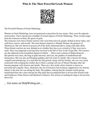 Who Is The Most Powerful Greek Women
The Powerful Women of Greek Mythology
Women in Greek Mythology were not portrayed as powerless by any means. They were the opposite
of powerless. I have chosen just a handful of women figures of Greek Mythology. These women range
from the Amazons to Hera, the queen of gods.
The Amazons were fierce female warriors who were believed to be greatly skilled as horse riders, and
with bows, arrows, and swords. The most famous Amazon is Wonder Woman, the princess of
Themiscyra. She was shown to possess all of the skills mentioned above, along with other skills.
These female warriors are now debated as to whether they have ever existed or if they were just a
myth. They were depicted as having been involved in the fall of Troy in the Trojan War. The warriors
are also depicted in the foundation legend of Athens. ... Show more content on Helpwriting.net ...
Her parents were Zeus, the king of gods and men, and Leto, the goddess of motherhood and
demureness. She was also an Olympian goddess and twin sister to Apollo. She is known for being
vengeful and unforgiving. It is said after her full growth, along with her brother, she was very much
concerned with avenging her mother due to Hera s casting Leto out of Mount Olympus after she
became pregnant with Artemis and Apollo. There are a few myths where Artemis is shown as
powerful and vengeful. Once, Aktaionas, the son of Autonois and Aristaeus, happened to see Artemis
naked, in the time she was taking her bath. The goddess, fearing that the incident would spread,
transformed him into a deer and put his fifty dogs that accompanied him to devour him (Greek Gods
and Goddesses Titans Heroes and Mythical Creatures). Her actions of sending his dogs to devour him
shows her
... Get more on HelpWriting.net ...
 