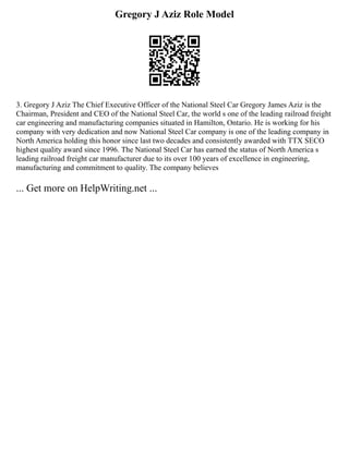 Gregory J Aziz Role Model
3. Gregory J Aziz The Chief Executive Officer of the National Steel Car Gregory James Aziz is the
Chairman, President and CEO of the National Steel Car, the world s one of the leading railroad freight
car engineering and manufacturing companies situated in Hamilton, Ontario. He is working for his
company with very dedication and now National Steel Car company is one of the leading company in
North America holding this honor since last two decades and consistently awarded with TTX SECO
highest quality award since 1996. The National Steel Car has earned the status of North America s
leading railroad freight car manufacturer due to its over 100 years of excellence in engineering,
manufacturing and commitment to quality. The company believes
... Get more on HelpWriting.net ...
 