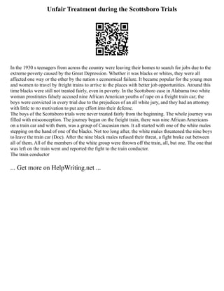 Unfair Treatment during the Scottsboro Trials
In the 1930 s teenagers from across the country were leaving their homes to search for jobs due to the
extreme poverty caused by the Great Depression. Whether it was blacks or whites, they were all
affected one way or the other by the nation s economical failure. It became popular for the young men
and women to travel by freight trains to arrive to the places with better job opportunities. Around this
time blacks were still not treated fairly, even in poverty. In the Scottsboro case in Alabama two white
woman prostitutes falsely accused nine African American youths of rape on a freight train car; the
boys were convicted in every trial due to the prejudices of an all white jury, and they had an attorney
with little to no motivation to put any effort into their defense.
The boys of the Scottsboro trials were never treated fairly from the beginning. The whole journey was
filled with misconception. The journey began on the freight train, there was nine African Americans
on a train car and with them, was a group of Caucasian men. It all started with one of the white males
stepping on the hand of one of the blacks. Not too long after, the white males threatened the nine boys
to leave the train car (Doc). After the nine black males refused their threat, a fight broke out between
all of them. All of the members of the white group were thrown off the train, all, but one. The one that
was left on the train went and reported the fight to the train conductor.
The train conductor
... Get more on HelpWriting.net ...
 