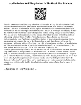 Apollonianism And Dionysianism In The Greek God Brothers
There is two sides to everything, the good and the evil, the wise will say that it is best to have both.
The similarities that both Greek god brothers, Apollo and Dionysus, have with both East of Eden
brothers, Aron and Cal are identical in some aspects. An individual can choose to carry themselves
with behaviors that are either Apollonian or Dionysian, a mixture of both helps find a healthy balance
that will let an individual live a life at its full potential without causing damage to oneself or others.
Aron and Cal have clashing personalities that create a different environment in their lives and their
relationship with their father. Friedrich Nietzsche discussed the Apollonian and Dionysian
philosophies in the essay Apollonianism and Dionysianism, by contrasting and comparing them he
was able to create concepts that can be tied down to how an individual chooses to live and the
outcome they will create with the lifestyle they carry. He believes that the two forces of Apollonianism
and Dionysianism can be unified to have a diversity of characteristics in a person and that way the
artist is born. Nietzsche portrays ... Show more content on Helpwriting.net ...
He investigated and finally found out that she was alive but had left them because Mr.Trask wanted to
keep her tied down to the agricultural life. Later in the film, Cal decided to tell his brother Aron the
truth, the truth drove him into downward spiral mental stability that could be referred to as Dionysian
just as similar as Nietzsche worded it, ...the latter realized, with a shudder, that all this was not so alien
to him after all, that this apollonian consciousness was but a thin veil hiding from him the whole
dionysiac realm. (pg.468) Aron at first can be seen to possess apollonian characteristic, but as he has
his eyes open with the reality that his father lied to them about his mom being dead he seems to
transition
... Get more on HelpWriting.net ...
 