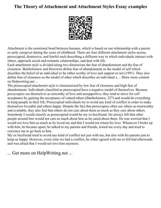 The Theory of Attachment and Attachment Styles Essay examples
Attachment is the emotional bond between humans, which is based on our relationship with a parent
or early caregiver during the years of childhood. There are four different attachment styles secure,
preoccupied, dismissive, and fearful each describing a different way in which individuals interact with
others, approach social and romantic relationships, and deal with life.
Each attachment style is divided along two dimensions the fear of abandonment and the fear of
closeness. Bartholomew and Horowitz define fear of abandonment as the model of self which
describes the belief of an individual to be either worthy of love and support or not (1991). They also
define fear of closeness as the model of other which describes an individual s ... Show more content
on Helpwriting.net ...
The preoccupied attachment style is characterized by low fear of closeness and high fear of
abandonment. Individuals classified as preoccupied have a negative model of themselves. Because
preoccupies see themselves as unworthy of love and unsupportive, they tend to strive for self
acceptance by gaining the acceptance of valued others (Bartholomew, 227) and would do everything
to keep people in their life; Preoccupied individuals try to avoid any kind of conflict in order to make
themselves loveable and others happy. Despite the fact that preoccupies often see others as trustworthy
and available, they also feel that others do not care about them as much as they care about others.
Somebody I would classify as preoccupied would be my ex boyfriend. He always felt that other
people around him would not care as much about him as he cared about them. He was worried that I
would not love him as much as he loved me and that I would not return his love. Whenever I broke up
with him, he became upset; he talked to my parents and friends, texted me every day and tried to
convince me to go back to him.
My ex boyfriend tried to avoid any kind of conflict not just with me, but also with his parents just to
keep us happy. However, every time we had a conflict, he either agreed with me or felt bad afterwards
and was afraid that I would not love him anymore.
... Get more on HelpWriting.net ...
 
