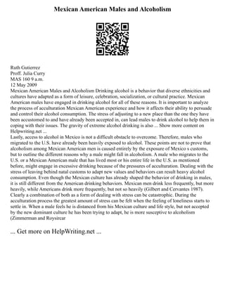 Mexican American Males and Alcoholism
Ruth Gutierrez
Proff. Julia Curry
MAS 160 9 a.m.
12 May 2009
Mexican American Males and Alcoholism Drinking alcohol is a behavior that diverse ethnicities and
cultures have adapted as a form of leisure, celebration, socialization, or cultural practice. Mexican
American males have engaged in drinking alcohol for all of these reasons. It is important to analyze
the process of acculturation Mexican American experience and how it affects their ability to persuade
and control their alcohol consumption. The stress of adjusting to a new place than the one they have
been accustomed to and have already been accepted in, can lead males to drink alcohol to help them in
coping with their issues. The gravity of extreme alcohol drinking is also ... Show more content on
Helpwriting.net ...
Lastly, access to alcohol in Mexico is not a difficult obstacle to overcome. Therefore, males who
migrated to the U.S. have already been heavily exposed to alcohol. These points are not to prove that
alcoholism among Mexican American men is caused entirely by the exposure of Mexico s customs,
but to outline the different reasons why a male might fall in alcoholism. A male who migrates to the
U.S. or a Mexican American male that has lived most or his entire life in the U.S. as mentioned
before, might engage in excessive drinking because of the pressures of acculturation. Dealing with the
stress of leaving behind natal customs to adapt new values and behaviors can result heavy alcohol
consumption. Even though the Mexican culture has already shaped the behavior of drinking in males,
it is still different from the American drinking behaviors. Mexican men drink less frequently, but more
heavily, while Americans drink more frequently, but not so heavily (Gilbert and Cervantes 1987).
Clearly a combination of both as a form of dealing with stress can be catastrophic. During the
acculturation process the greatest amount of stress can be felt when the feeling of loneliness starts to
settle in. When a male feels he is distanced from his Mexican culture and life style, but not accepted
by the new dominant culture he has been trying to adapt, he is more susceptive to alcoholism
(Zimmerman and Roysircar
... Get more on HelpWriting.net ...
 