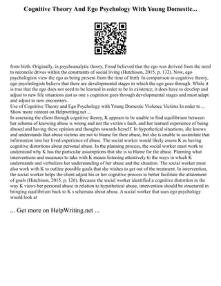 Cognitive Theory And Ego Psychology With Young Domestic...
from birth. Originally, in psychoanalytic theory, Freud believed that the ego was derived from the need
to reconcile drives within the constraints of social living (Hutchison, 2015, p. 132). Now, ego
psychologists view the ego as being present from the time of birth. In comparison to cognitive theory,
ego psychologists believe that there are developmental stages in which the ego goes through. While it
is true that the ego does not need to be learned in order to be in existence, it does have to develop and
adjust to new life situations just as one s cognition goes through developmental stages and must adapt
and adjust to new encounters.
Use of Cognitive Theory and Ego Psychology with Young Domestic Violence Victims In order to ...
Show more content on Helpwriting.net ...
In assessing the client through cognitive theory, K appears to be unable to find equilibrium between
her schema of knowing abuse is wrong and not the victim s fault, and her learned experience of being
abused and having these opinion and thoughts towards herself. In hypothetical situations, she knows
and understands that abuse victims are not to blame for their abuse, but she is unable to assimilate that
information into her lived experience of abuse. The social worker would likely assess K as having
cognitive distortions about personal abuse. In the planning process, the social worker must work to
understand why K has the particular assumptions that she is to blame for the abuse. Planning what
interventions and measures to take with K means listening attentively to the ways in which K
understands and verbalizes her understanding of her abuse and the situation. The social worker must
also work with K to outline possible goals that she wishes to get out of the treatment. In intervention,
the social worker helps the client adjust his or her cognitive process to better facilitate the attainment
of goals (Hutchison, 2015, p. 126). Because the social worker identified a cognitive distortion in the
way K views her personal abuse in relation to hypothetical abuse, intervention should be structured in
bringing equilibrium back to K s schemata about abuse. A social worker that uses ego psychology
would look at
... Get more on HelpWriting.net ...
 