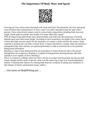 The Importance Of Body Mass And Speed
Growing up I have always been fascinated with Track and Field. The adrenaline, the time, and speed
were all factors that created interest. It wasn t until I was older I decided to play the sport with a
passion. I have noticed track runners come in various body compositions including body mass and
height, which made me ponder, does height of a runner affect their speed?
With all things being equal (body mass, proportionality and stride rate) the mechanics of running
depends upon more than runner height. According to most researchers, the height of the runner can be
a factor that helps increase speed, but the mechanics of a runner s stride, and how the runner s body
responds to training also can make a runner faster. A runner should have a steady stride rate and have a
manageable body mass and have an equal proportionally in order to maximize his or her potential.
Background information
Running is a type of gait characterized by an aerial phase in which all feet are above the ground
(though there are exceptions). Running is a method of transportation allowing humans and other
animals to move rapidly on foot ( Running ).
This is in contrast to walking, where one foot is always in contact with the ground, the legs are kept
mostly straight and the center of gravity vaults over the stance leg or legs in an inverted pendulum
fashion. A characteristic feature of a running body from the viewpoint of spring mass mechanics is
that changes in kinetic and potential energy within a
... Get more on HelpWriting.net ...
 