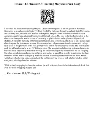 I Have The Pleasure Of Teaching Maiyuki Druen Essay
I have had the pleasure of teaching Maiyuki Druen for three years; as an 8th grader in Advanced
Geometry, as a sophomore in Math 174 Dual Credit Pre Calculus through Morehead State University,
and currently as a junior in AP Calculus. In 8th grade, Maiyuki chose to arrive at school an hour
earlier in order to take Advanced Geometry at the high school. She was by far the best student in the
class, even though she was in a class of extremely bright freshmen and sophomore high school
students. Constantly pursuing opportunities for herself, as a sophomore, she chose to take a dual credit
class designed for juniors and seniors. She requested special permission in order to take this college
level class as a sophomore, and it was granted based on her stellar academic record. She continues to
push herself academically in my AP Calculus class. She accepts the challenging problems I assign to
the class as an opportunity to further develop her understanding of the mathematics we are studying.
She often spends time analyzing the different approaches to a problem in order to determine the best
course of action, and will diligently work the solution discussing her results with her peers. Often I
will observe her having a discussion about the problem solving process with a fellow student rather
than just conferring about her solution.
While actively engaging in class discussions, she will articulate beautiful solutions in such detail that
even the most struggling students can
... Get more on HelpWriting.net ...
 