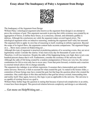 Essay about The Inadequacy of Paley s Argument from Design
The Inadequacy of the Argument from Design
William Paley s teleological argument (also known as the argument from design) is an attempt to
prove the existence of god. This argument succeeds in proving that while existence was created by an
aggregation of forces, to define these forces, as a conscious, rational, and ultimately godlike is
dubious. Although the conclusions are valid, the argument makes several logical errors. The
teleological argument relies on inductive reasoning, rendering the argument itself valid, but unsound.
The argument fails to apply its own line of reasoning to itself, resulting in infinite regression. Beyond
the scope of its logical flaws, the arguments content lacks accurate comparisons. The argument hinges
on a ... Show more content on Helpwriting.net ...
Although this type of argument is practical at predicting patterns of re occurring events, they are never
legitimately sound. Consider the sunrise. It has risen every day for thousands of years on end.
Therefore, it will rise tomorrow. Despite the odds of this happening being very high, there is not a one
hundred percent chance that it will. Furthermore, consider the existence of the universe itself.
Although the odds of life being created by a random amalgamation of forces are very low, the correct
combination for life to exist only has to occur once. From that point forward, evolution and a reaction
to external stimuli allows life to change naturally.
The argument also indulges in an infinite regression. It assumes that a transcendent god created the
entire universe. However, it fails to account for what created the god. As stated in the lecture slides, a
committee of lesser beings may have created the god, but that begs the question about who created the
committee. One could object to this idea and believe that god has always existed, transcending time
and reality itself. Once again, however, this logic is just as applicable to the universe. The universe is
as capable of existing forever as a god is.
William Paley further begs the question in stating that because of perceived complexities in an entity,
it must have been designed. This perceived relation between complexity and design is an inherently
... Get more on HelpWriting.net ...
 