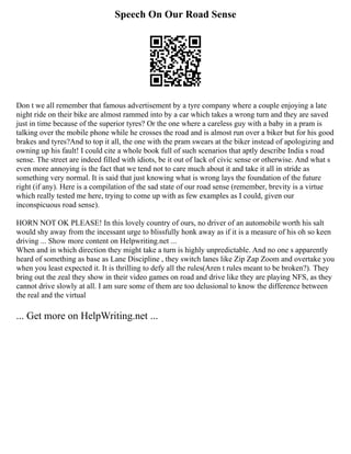 Speech On Our Road Sense
Don t we all remember that famous advertisement by a tyre company where a couple enjoying a late
night ride on their bike are almost rammed into by a car which takes a wrong turn and they are saved
just in time because of the superior tyres? Or the one where a careless guy with a baby in a pram is
talking over the mobile phone while he crosses the road and is almost run over a biker but for his good
brakes and tyres?And to top it all, the one with the pram swears at the biker instead of apologizing and
owning up his fault! I could cite a whole book full of such scenarios that aptly describe India s road
sense. The street are indeed filled with idiots, be it out of lack of civic sense or otherwise. And what s
even more annoying is the fact that we tend not to care much about it and take it all in stride as
something very normal. It is said that just knowing what is wrong lays the foundation of the future
right (if any). Here is a compilation of the sad state of our road sense (remember, brevity is a virtue
which really tested me here, trying to come up with as few examples as I could, given our
inconspicuous road sense).
HORN NOT OK PLEASE! In this lovely country of ours, no driver of an automobile worth his salt
would shy away from the incessant urge to blissfully honk away as if it is a measure of his oh so keen
driving ... Show more content on Helpwriting.net ...
When and in which direction they might take a turn is highly unpredictable. And no one s apparently
heard of something as base as Lane Discipline , they switch lanes like Zip Zap Zoom and overtake you
when you least expected it. It is thrilling to defy all the rules(Aren t rules meant to be broken?). They
bring out the zeal they show in their video games on road and drive like they are playing NFS, as they
cannot drive slowly at all. I am sure some of them are too delusional to know the difference between
the real and the virtual
... Get more on HelpWriting.net ...
 