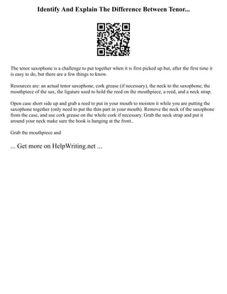 Identify And Explain The Difference Between Tenor...
The tenor saxophone is a challenge to put together when it is first picked up but, after the first time it
is easy to do, but there are a few things to know.
Resources are: an actual tenor saxophone, cork grease (if necessary), the neck to the saxophone, the
mouthpiece of the sax, the ligature used to hold the reed on the mouthpiece, a reed, and a neck strap.
Open case short side up and grab a reed to put in your mouth to moisten it while you are putting the
saxophone together (only need to put the thin part in your mouth). Remove the neck of the saxophone
from the case, and use cork grease on the whole cork if necessary. Grab the neck strap and put it
around your neck make sure the hook is hanging at the front..
Grab the mouthpiece and
... Get more on HelpWriting.net ...
 