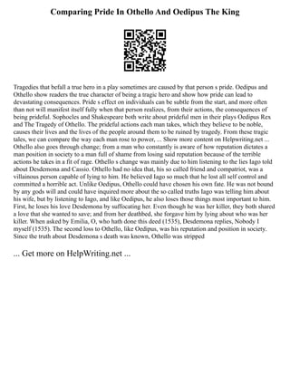 Comparing Pride In Othello And Oedipus The King
Tragedies that befall a true hero in a play sometimes are caused by that person s pride. Oedipus and
Othello show readers the true character of being a tragic hero and show how pride can lead to
devastating consequences. Pride s effect on individuals can be subtle from the start, and more often
than not will manifest itself fully when that person realizes, from their actions, the consequences of
being prideful. Sophocles and Shakespeare both write about prideful men in their plays Oedipus Rex
and The Tragedy of Othello. The prideful actions each man takes, which they believe to be noble,
causes their lives and the lives of the people around them to be ruined by tragedy. From these tragic
tales, we can compare the way each man rose to power, ... Show more content on Helpwriting.net ...
Othello also goes through change; from a man who constantly is aware of how reputation dictates a
man position in society to a man full of shame from losing said reputation because of the terrible
actions he takes in a fit of rage. Othello s change was mainly due to him listening to the lies Iago told
about Desdemona and Cassio. Othello had no idea that, his so called friend and compatriot, was a
villainous person capable of lying to him. He believed Iago so much that he lost all self control and
committed a horrible act. Unlike Oedipus, Othello could have chosen his own fate. He was not bound
by any gods will and could have inquired more about the so called truths Iago was telling him about
his wife, but by listening to Iago, and like Oedipus, he also loses those things most important to him.
First, he loses his love Desdemona by suffocating her. Even though he was her killer, they both shared
a love that she wanted to save; and from her deathbed, she forgave him by lying about who was her
killer. When asked by Emilia, O, who hath done this deed (1535), Desdemona replies, Nobody I
myself (1535). The second loss to Othello, like Oedipus, was his reputation and position in society.
Since the truth about Desdemona s death was known, Othello was stripped
... Get more on HelpWriting.net ...
 