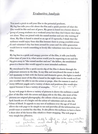 Evaluative Analysis


   You need a pitch to sell your film to the potential producer,
   My log line tells you a bit about the film and a quick preview of what the
   film would be like and sort of genre. My genre is based on a horror about a
 ./"group of young students on a weekend away but they don't know that there
    not alone. They are joined with the cursed mother and son who waiting of
   them. My film is based is aimed at an age of 15 upwards, I think that the
   audience would enjoy from this film because there is young youthful actors
  /in and valentine's day has been around for years and the older generation
   would love to watch something so lovely like valentines turn into this horror
   film.

   My log line is a quick and snappy preview of the film, it tells you briefly
   ywhat time of year it is, what actors would you be expecting to see and the
'•' big give away is '"the cursed mother and son" the killers, the established
   genre is a horror this would appeal to most intended audience.

   My storyboard is like a quick movie clip of the film it shoots through the
   Important extracts in the film. In my film and storyboard the music is dark
   and mysteries to link with the horror and dramatic genre, the hghts is needed
   a lot because most of the film is based in the night time in the woods so if not
   you wouldn't be able to see the actors or props. Also the camera is used at
   many different angels and a variety of shots and positions this would also
   appeal because it has a variety of examples. N.vs-J ii           "c-v-

   In my web page it shows a variety of pictures it shows the audience a small
 /part of the film with the actors andjthererole in the film, also most of the
   pictures are original photography, the colours which are provided on the
   back boards are of a bright red the colour of valentines and are also the
  Colour of blood. It appeals to any sort of audience over the age of 16 and
   allows the web page to be simple to use and provides all the information you
  would want or needed for this film. It also^llows the* audience to have a have
  a short shot of the horror film which is a heart stopping. The web page is
  very simple but affective.               ;      A                                  !

                                           U,   f-^-il^dt   CTK 'vjUU~   h.,v~.-i>n>vW/^
 
