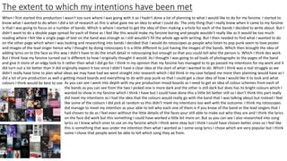 The extent to which my intentions have been met
When I first started this production I wasn't too sure where I was going with it as I hadn't done a lot of planning to what I would like to do for my fanzine. I started to
know what I wanted to do when I did a lot of research as this is what gave me an idea to what I could do. The only thing that I really knew when it came to my fanzine
is that I was going to focus on a number of bands. Which is where I started to get the idea of then making a article for each of the bands I decided to write about. But I
didn't want to do a double page spread for each of these as I feel like this would make my fanzine boring and people wouldn't really like as it would be too much
reading where I felt like a single page of text on the band was enough as I still wouldn't fill the whole age with writing. But I then needed to find what I wanted to do
on the other page which when I was looking and researching into bands I decided that I would do rotoscopes as people who listen to pop punk seem to love poster
and images of the lead singer hence why I thought by doing rotoscopes it is a little different to just having the images of the bands. Which then brought the idea of
adding lyrics on to the face as this way I didn't have to do the small detail in rotoscoping but enough so that you could tell who the person is. Which I think des work.
But I think how my fanzine turned out is different to how I originally thought it would. As I thought I was going to ad loads of photographs to the pages of the band
and give it more of an edgy look to it rather then what I did go for. I think in my opinion that my fanzine has managed to to go passed my intentions for my work and it
did turn out a lot better than it did originally expect it too since I didn't have a clear idea at the start of what I wanted to do. Which I think was a real struggle as we
didn't really have time to plan what ideas we may have had we went straight into research which I did think in my case helped me more then planning would have as I
did a lot of pre production as well o getting mood boards and everything to do with pop punk so that I could get a clear idea of how I would like it to look and what
colours I think would be best to use. As you can see I went into depth with my pre production mood boards as I need to get an idea of colour schemes from each of
the bands as you can see from the two I picked one is more dark and the other is still dark but does has its bright colours which I
wanted to show in my fanzine which I think I have but I could have done this a little bit better still so I don’t think this part really
did meet my intentions as I had the idea that the colours would really go with the band that I was talking about but instead I feel
like some of the colours I did pick at random so this didn't meet my intentions too well with the outcome. I think my rotoscopes
did manage to meet my intention as your able to tell who each one of them is if you know of the band or the lead singers that I
had chosen to do as I feel even without the little details of the faces your still able to make out who they are and I think the lyrics
on the face did work but this something I could have worked a little bit more on. But as you can see I also researched into song
lyrics so I knew which ones to use on my fanzine which I think were okay but I think I could have chosen better ones so I feel like
this is something that was under me intention then what I wanted as I some song lyrics I chose which are very popular but I think
some I chose that people wont be able to tell which song they ae from.
 