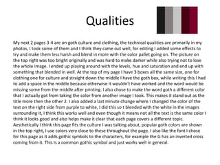 Qualities
My next 2 pages 3-4 are on goth culture and clothing, the technical qualities are primarily in my
photos, I took some of them and I think they came out well, for editing I added some effects to
try and make them less harsh and blend in more with the color pallet going on. The picture on
the top right was too bright originally and was hard to make darker while also trying not to lose
the whole image. I ended up playing around with the levels, hue and saturation and end up with
something that blended in well. At the top of my page I have 3 boxes all the same size, one for
clothing one for culture and straight down the middle I have the goth box, while writing this I had
to add a space in the middle because otherwise it wouldn't have worked and the word would be
missing some from the middle after printing. I also chose to make the word goth a different color
that I actually got from taking the color from another image I took. This makes it stand out as the
title more then the other 2. I also added a last minute change where I changed the color of the
text on the right side from purple to white, I did this so t blended with the white in the images
surrounding it, I think this works well and even though it means not all the text is the same color I
think it looks good and also helps make it clear that each page covers a different topic.
Aesthetically I think this page fits the culture I was talking about, popular goth colors are shown
in the top right, I use colors very close to these throughout the page. I also like the font I chose
for this page as it adds gothic symbols to the characters, for example the G has an inverted cross
coming from it. This Is a common gothic symbol and just works well in general.
 