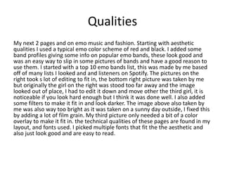 Qualities
My next 2 pages and on emo music and fashion. Starting with aesthetic
qualities I used a typical emo color scheme of red and black. I added some
band profiles giving some info on popular emo bands, these look good and
was an easy way to slip in some pictures of bands and have a good reason to
use them. I started with a top 10 emo bands list, this was made by me based
off of many lists I looked and and listeners on Spotify. The pictures on the
right took s lot of editing to fit in, the bottom right picture was taken by me
but originally the girl on the right was stood too far away and the image
looked out of place, I had to edit it down and move other the third girl, it is
noticeable if you look hard enough but I think it was done well. I also added
some filters to make it fit in and look darker. The image above also taken by
me was also way too bright as it was taken on a sunny day outside, I fixed this
by adding a lot of film grain. My third picture only needed a bit of a color
overlay to make it fit in. the technical qualities of these pages are found in my
layout, and fonts used. I picked multiple fonts that fit the the aesthetic and
also just look good and are easy to read.
 
