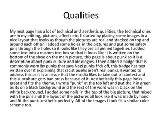 Qualities
My next page has a lot of technical and aesthetic qualities, the technical ones
are in my editing, pictures, affects etc. I started by placing some images in a
nice layout that looks as though the pictures are real and stacked on top and
around each other. I added some holes in the pictures and put some safety
pins through the holes so it looks like they are all pinned together. I added
some text into a custom text box so that it looks like it is written on the
bottom of the shoe on the main picture, this page is about punk so it is a
description about punk culture and ideologies. I then added a badge that is
commonly worn by punks that says Nazi punks f*ck off, this badge has text
written over it explaining that racist punks aren't real punks, I wanted to
address this as it is an issue that the media likes to take out of context and
this subculture gets bad press because of it. Aesthetically this page looks
great and fits the theme, I wrote “punk” at the top left and put the P in green
as its on a black background and the rest of the word was in black on the
white background. I added some nails in the top of the big picture, that mixed
with the pins and the layout of the pictures all look like it was made by hand
and fit the punk aesthetic perfectly. All of the images I took fit a similar color
scheme too.
 