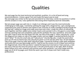 Qualities
My next page has the least technical and aesthetic qualities. It is a list of band and song
recommendations. I chose a good font and made the layout easy to read.
My next page was similar to the last and consisted of an interview, I wrote my questions in white
and the answers in red, I also spelled the title wrong which hopefully wont be noticeable.
My last proper page was split into 2, I made it on InDesign and it was the most technically
challenging to make page, I started by splitting the page with a diagonal line, I got a background
supposed to be used on phones and copied it over and over to make a background big enough for
the top half. I edited an image and made some text and a title, I made the colors of everything
work together and then added some sticker hearts and scanned it all in, this gave it a very bright
and eye-catching look and completely captured the aesthetic the way I wanted to. Since the page
was split I had to write the title down the side, the title of the page is “other subcultures” since
the diagonal line makes on side of the page smaller and one bigger it worked perfectly that the
word ”other” fit into the small side and “subcultures” into the big side, I made the word other
pink so it fit into its theme box and subcultures green so it fit into the other box. On the bottom
side of the page I had my cyber goth subculture page, I started by finding a cyber goth wallpaper
and luckily this one was big enough and fit, I had to use the scissors to cut it down and continue
the diagonal look. Once that was done I copied the layout but reversed so I had a picture, a text
box and a title but this time the picture was n the left and the text on the right. Both of these
boxes follow strict color schemes and contrast each other perfectly. I am most happy with this
page out of all of my pages and I think the work I put into it shows and I feel it looks very
professional.
 