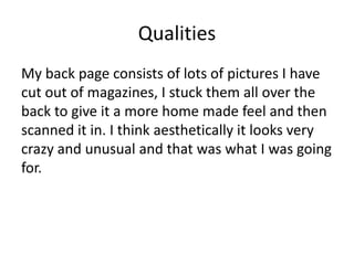 Qualities
My back page consists of lots of pictures I have
cut out of magazines, I stuck them all over the
back to give it a more home made feel and then
scanned it in. I think aesthetically it looks very
crazy and unusual and that was what I was going
for.
 