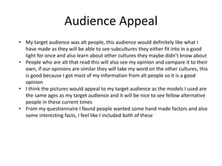Audience Appeal
• My target audience was alt people, this audience would definitely like what I
have made as they will be able to see subcultures they either fit into in a good
light for once and also learn about other cultures they maybe didn’t know about
• People who are alt that read this will also see my opinion and compare it to their
own, if our opinions are similar they will take my word on the other cultures, this
is good because I got most of my information from alt people so it is a good
opinion
• I think the pictures would appeal to my target audience as the models I used are
the same ages as my target audience and it will be nice to see fellow alternative
people in these current times
• From my questionnaire I found people wanted some hand made factors and also
some interesting facts, I feel like I included both of these
 
