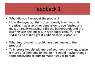 Feedback 1
• What did you like about the product?
• I love the layouts, I think they’re really inventive and
creative. It adds another dimension to you fanzine and
makes it really engaging. I like the backgrounds and the
layering with the images, they’re super colourful and
stylised and make a great addition to your product.
• What improvements could have been made to the
product?
• To improve I would add more of your own drawings to give
it more of a ‘homemade’ feel to it. I would maybe change
some fonts/font colours to make it easier to read.
 