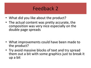 Feedback 2
• What did you like about the product?
• The actual content was pretty accurate, the
composition was very nice especially on the
double page spreads
• What improvements could have been made to
the product?
• Try avoid massive blocks of text and try spread
them out a bit with some graphics just to break it
up a bit
 