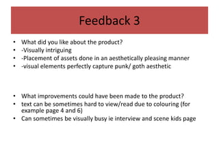 Feedback 3
• What did you like about the product?
• -Visually intriguing
• -Placement of assets done in an aesthetically pleasing manner
• -visual elements perfectly capture punk/ goth aesthetic
• What improvements could have been made to the product?
• text can be sometimes hard to view/read due to colouring (for
example page 4 and 6)
• Can sometimes be visually busy ie interview and scene kids page
 