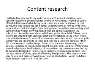 Content research
I added a few slides onto my audience research where I had done some
content research in preparation for writing in my fanzine, I looked up some
official definitions of what being punk is and some real definitions by real
punks, this was to help me get a better understanding of how to write like a
punk and see their ideologies from their perspective rather than reading what
someone has written on Wikipedia. It then did some research on the
subculture I knew the least about which was goths, since I didn’t have much
knowledge I started with some research on stereotypes to see which where
true and which weren't, what I found out was what I expected that most goth
stereotypes are like insults to them and they are a lot more complex, I then
did some research on the things I found to be the most interesting, their
politics, religion and music, these taught me a lot and I used this information
in my final product. My final piece of research on my content was on the top
10 emo bands based on followers and just general popularity through time,
this was very useful and I put all of into my final product. This research was
very helpful and made my work easier during production, I wish I had done
more content research if I had the time.
 